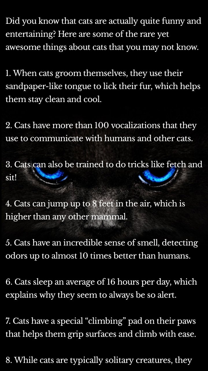
Did you know that cats are actually quite funny and entertaining? Here are some of the rare yet awesome things about cats that you may not know.

1. When cats groom themselves, they use their sandpaper-like tongue to lick their fur, which helps them stay clean and cool.

2. Cats have more than 100 vocalizations that they use to communicate with humans and other cats.

3. Cats can also be trained to do tricks like fetch and sit!

4. Cats can jump up to 8 feet in the air, which is higher than any other mammal.

5. Cats have an incredible sense of smell, detecting odors up to almost 10 times better than humans.

6. Cats sleep an average of 16 hours per day, which explains why they seem to always be so alert.

7. Cats have a special “climbing” pad on their paws that helps them grip surfaces and climb with ease.

8. While cats are typically solitary creatures, they can get along with other cats and even people if they are socialized when they’re young.

9. Unlike dogs, cats have eyeballs that can see in ultraviolet light!

10. And finally, cats are notorious for their kneading behavior. This is a sign of contentment and a sign that they feel safe and comfortable around you.

We hope you’ve enjoyed learning about some of the funny, rare, and awesome things about cats. Share this knowledge with your friends and family and be sure to give your furry friend some extra love next time you see them.